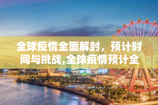 全球疫情全面解封，预计时间与挑战,全球疫情预计全面解封时间