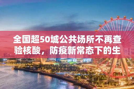 全国超50城公共场所不再查验核酸，防疫新常态下的生活变化,全国超50城公共场所不再查验核酸