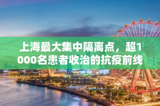 上海最大集中隔离点，超1000名患者收治的抗疫前线,包含上海最大集中隔离点已收治超1000名患者的词条