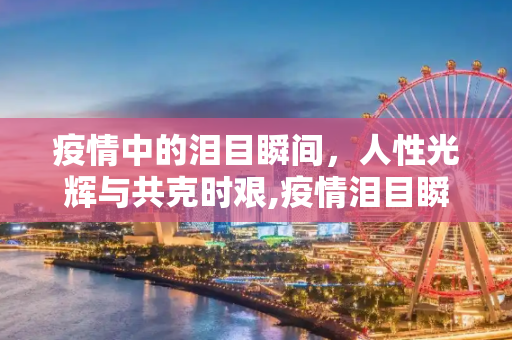 疫情中的泪目瞬间，人性光辉与共克时艰,疫情泪目瞬间