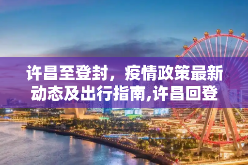 许昌至登封，疫情政策最新动态及出行指南,许昌回登封疫情政策最新