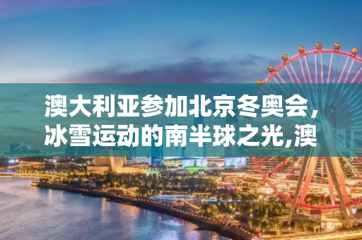 澳大利亚参加北京冬奥会，冰雪运动的南半球之光,澳大利亚参加北京冬奥会吗