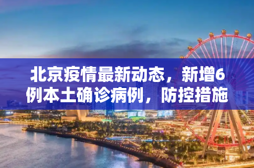 北京疫情最新动态，新增6例本土确诊病例，防控措施再升级,北京新增6例本土确诊