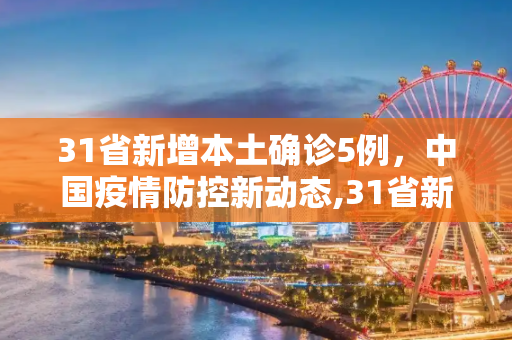 31省新增本土确诊5例，中国疫情防控新动态,31省新增本土确诊5例