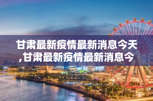 甘肃最新疫情最新消息今天,甘肃最新疫情最新消息今天