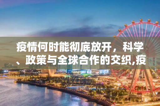 疫情何时能彻底放开，科学、政策与全球合作的交织,疫情何时能彻底放开