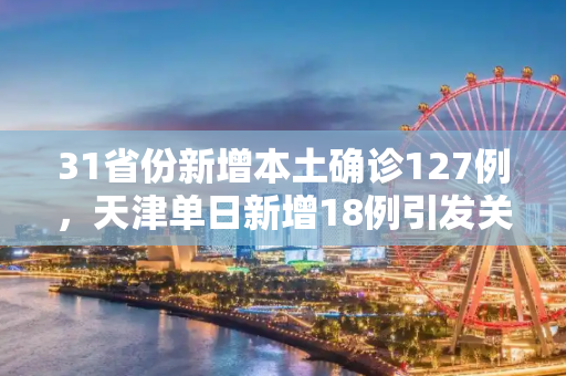 31省份新增本土确诊127例，天津单日新增18例引发关注,31省份新增本土确诊127例天津18例