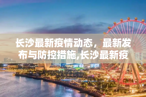 长沙最新疫情动态，最新发布与防控措施,长沙最新疫情最新发布