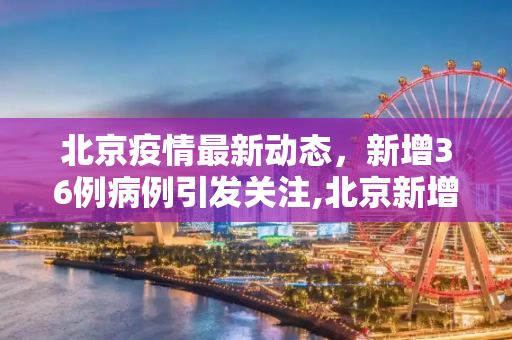 北京疫情最新动态，新增36例病例引发关注,北京新增36例