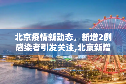 北京疫情新动态，新增2例感染者引发关注,北京新增2例感染者