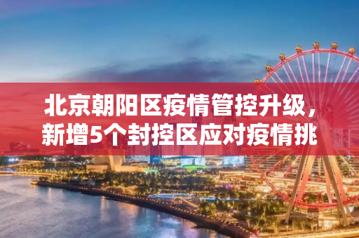 北京朝阳区疫情管控升级，新增5个封控区应对疫情挑战,北京朝阳新增5个封控区