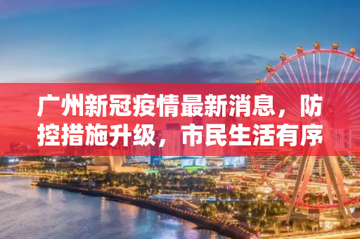 广州新冠疫情最新消息，防控措施升级，市民生活有序,广州新冠疫情最新消息