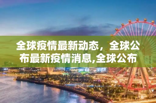 全球疫情最新动态，全球公布最新疫情消息,全球公布最新疫情消息
