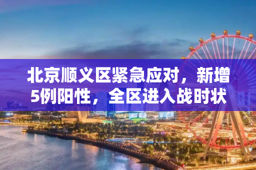 北京顺义区紧急应对，新增5例阳性，全区进入战时状态,北京增5例阳性顺义区进入战时状态