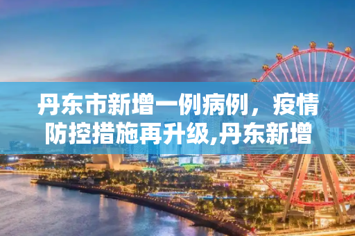 丹东市新增一例病例，疫情防控措施再升级,丹东新增一例