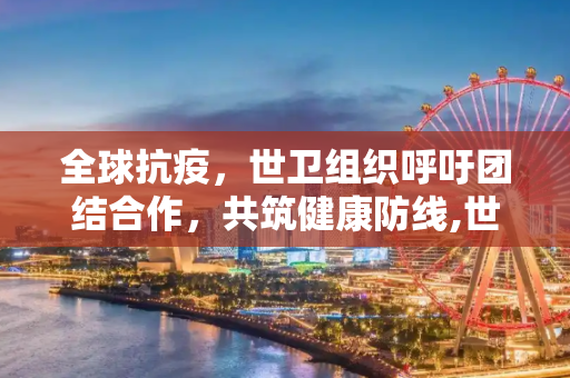 全球抗疫，世卫组织呼吁团结合作，共筑健康防线,世卫组织呼吁全球团结合作