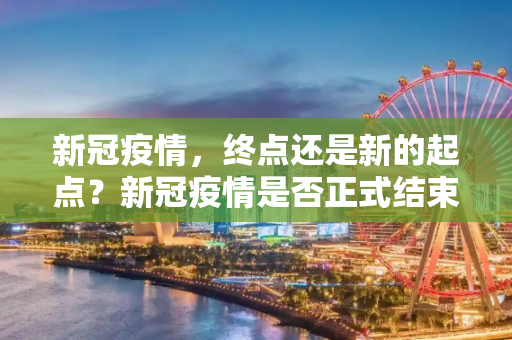 新冠疫情，终点还是新的起点？新冠疫情是否正式结束？