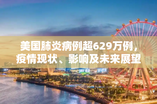 美国肺炎病例超629万例，疫情现状、影响及未来展望,美国肺炎超629万例