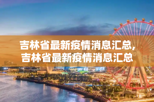 吉林省最新疫情消息汇总,吉林省最新疫情消息汇总