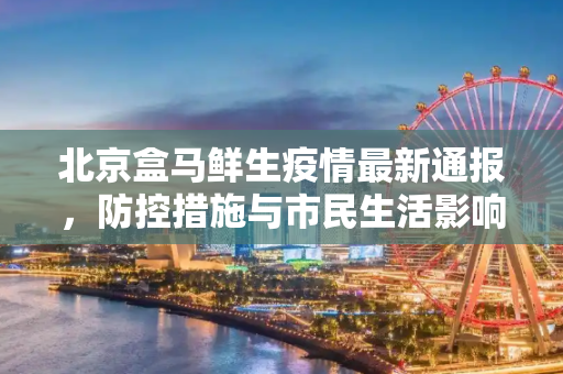 北京盒马鲜生疫情最新通报，防控措施与市民生活影响,北京盒马疫情最新通报:北京盒马鲜生疫情最新消息