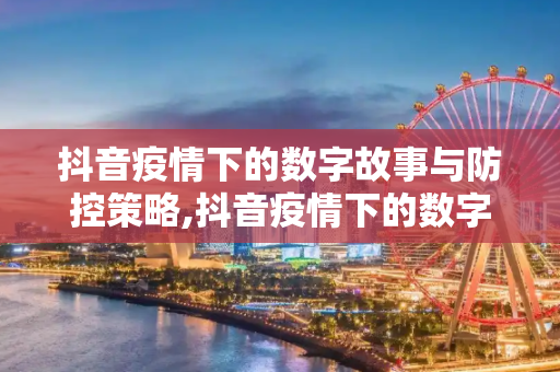 抖音疫情下的数字故事与防控策略,抖音疫情下的数字故事与防控策略