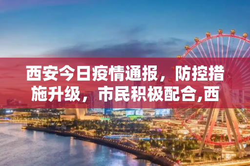 西安今日疫情通报，防控措施升级，市民积极配合,西安今天疫情通报