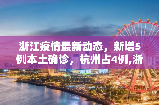 浙江疫情最新动态，新增5例本土确诊，杭州占4例,浙江新增5例本土确诊其中杭州4例