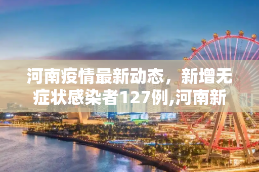 河南疫情最新动态，新增无症状感染者127例,河南新增无症状感染者127例