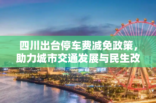 四川出台停车费减免政策，助力城市交通发展与民生改善,四川出台停车费减免政策