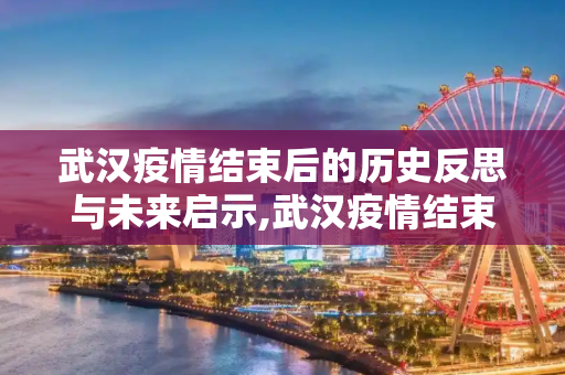 武汉疫情结束后的历史反思与未来启示,武汉疫情结束后的历史反思与未来启示