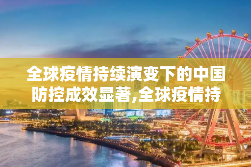 全球疫情持续演变下的中国防控成效显著,全球疫情持续演变 中国防控成效显著