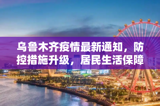 乌鲁木齐疫情最新通知，防控措施升级，居民生活保障加强,乌鲁木齐疫情最新通知