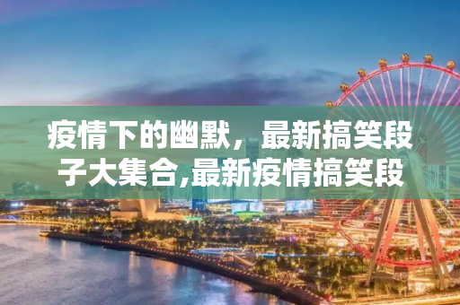 疫情下的幽默，最新搞笑段子大集合,最新疫情搞笑段子