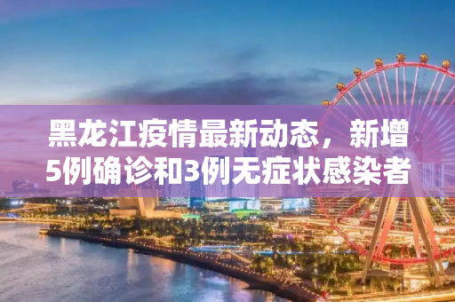 黑龙江疫情最新动态，新增5例确诊和3例无症状感染者,黑龙江新增5例确诊3例无症状