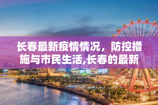 长春最新疫情情况，防控措施与市民生活,长春的最新疫情情况