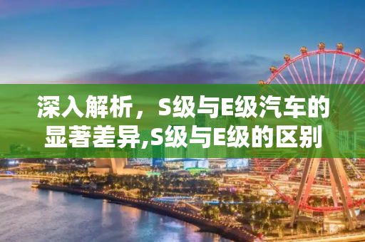 深入解析，S级与E级汽车的显著差异,S级与E级的区别