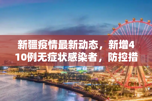 新疆疫情最新动态，新增410例无症状感染者，防控措施持续加强,新疆增410例无症状