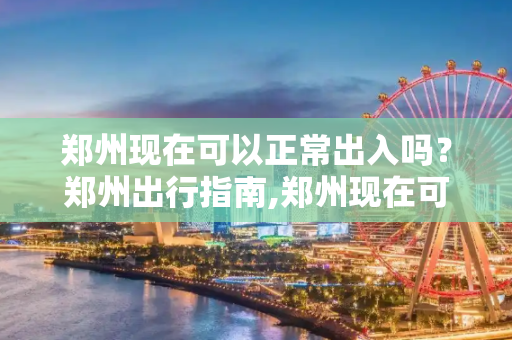 郑州现在可以正常出入吗？郑州出行指南,郑州现在可以正常出入吗