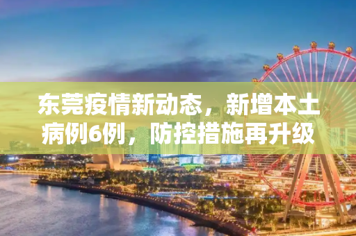 东莞疫情新动态，新增本土病例6例，防控措施再升级,东莞新增本土6例