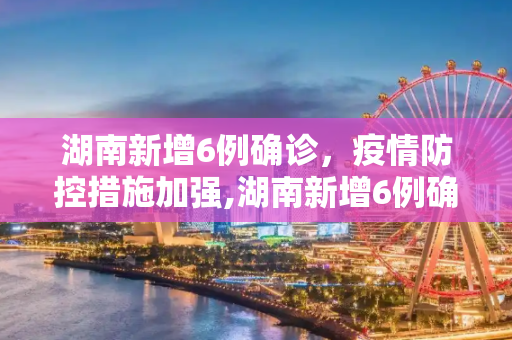 湖南新增6例确诊，疫情防控措施加强,湖南新增6例确诊