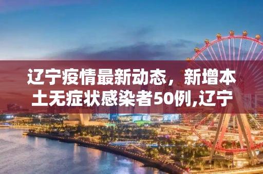 辽宁疫情最新动态，新增本土无症状感染者50例,辽宁新增本土无症状50例