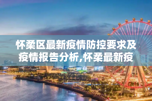 怀柔区最新疫情防控要求及疫情报告分析,怀柔最新疫情防控要求:怀柔疫情报告