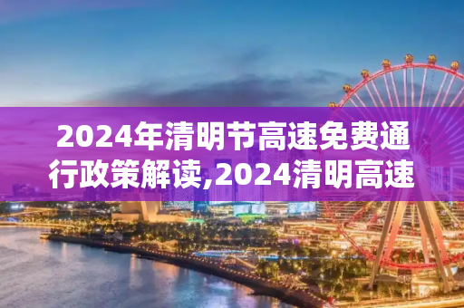 2024年清明节高速免费通行政策解读,2024清明高速免费时间