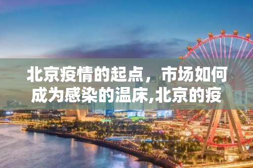 北京疫情的起点，市场如何成为感染的温床,北京的疫情感染为什么从市场开始