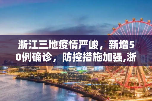 浙江三地疫情严峻，新增50例确诊，防控措施加强,浙江3地新增50例确诊