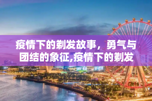 疫情下的剃发故事，勇气与团结的象征,疫情下的剃发故事