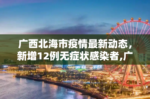 广西北海市疫情最新动态，新增12例无症状感染者,广西北海新增12例无症状者