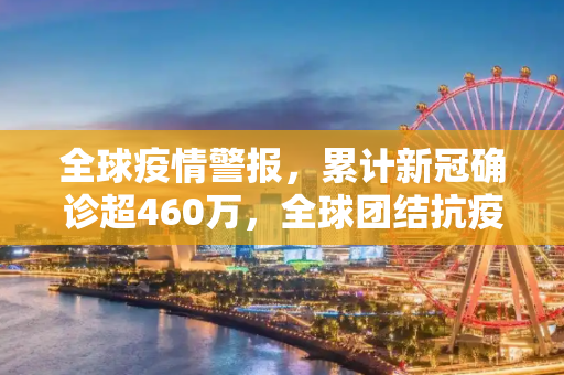 全球疫情警报，累计新冠确诊超460万，全球团结抗疫刻不容缓,全球累计新冠确诊超460万