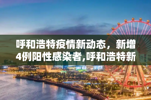 呼和浩特疫情新动态，新增4例阳性感染者,呼和浩特新增4例阳性感染者