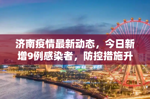 济南疫情最新动态，今日新增9例感染者，防控措施升级,济南疫情最新消息今天又增加9人